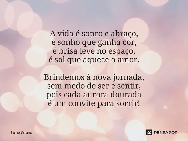 ⁠A vida é sopro e abraço, é sonho que ganha cor, é brisa leve no espaço, é sol que aquece o amor. Brindemos à nova jornada, sem medo de ser e sentir, pois cada ... Frase de Lane Souza.