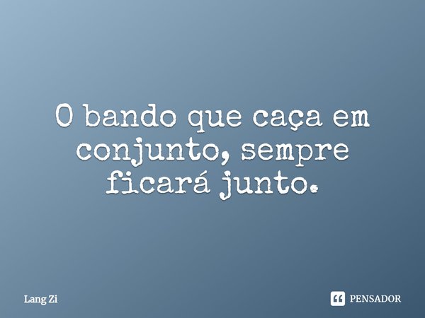O bando que caça em conjunto, sempre ficará junto.... Frase de Lang Zi.