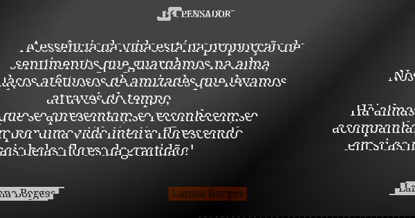 A essência da vida está na proporção de sentimentos que guardamos na alma, Nos laços afetuosos de amizades que levamos através do tempo, Há almas que se apresen... Frase de Lanna Borges.