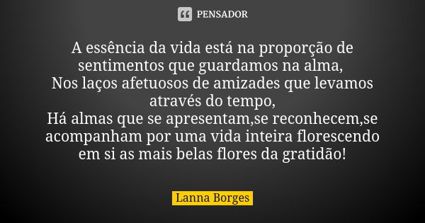 A essência da vida está na proporção de sentimentos que guardamos na alma, Nos laços afetuosos de amizades que levamos através do tempo, Há almas que se apresen... Frase de Lanna Borges.