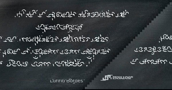 A fé é aquela florzinha de esperança, que se multiplica dentro dos corações que á regam com alegria e amam a Deus com retidão !... Frase de Lanna Borges.