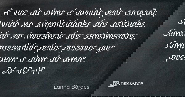 A voz da alma é ouvida pelo coração, Ouvida na simplicidades das atitudes. Sentida na inocência dos sentimentos, Compreendida pelas pessoas que possuem o dom do... Frase de Lanna Borges.