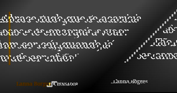 Abrace tudo que te acaricia às asas e te encoraja a voar. Tão bom ser céu,quando já se cansou de ser chão!... Frase de Lanna Borges.