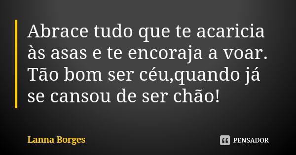 Abrace tudo que te acaricia às asas e te encoraja a voar. Tão bom ser céu,quando já se cansou de ser chão!... Frase de Lanna Borges.