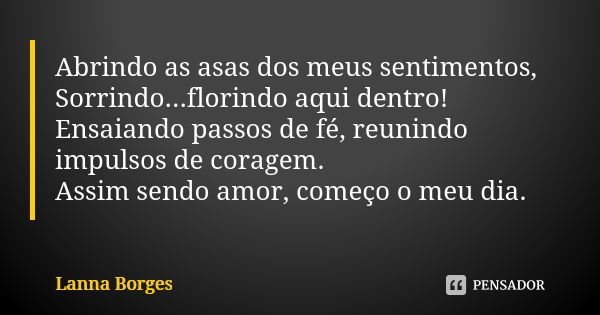 Abrindo as asas dos meus sentimentos, Sorrindo...florindo aqui dentro! Ensaiando passos de fé, reunindo impulsos de coragem. Assim sendo amor, começo o meu dia.... Frase de Lanna Borges.