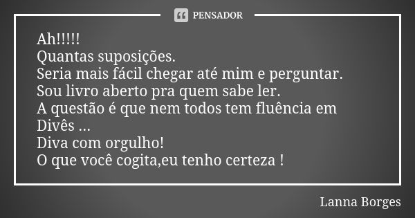 Ah!!!!! Quantas suposições. Seria mais fácil chegar até mim e perguntar. Sou livro aberto pra quem sabe ler. A questão é que nem todos tem fluência em Divês ...... Frase de Lanna Borges.