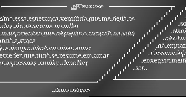 Amo essa esperança verdinha que me beija os sonhos, brota serena no olhar. Nada mais precioso que despejar o coração na vida, desfrutando a graça da empatia, a ... Frase de Lanna Borges.