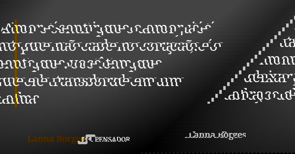 Amor é sentir que o amor já é tanto que não cabe no coração,é o momento que você tem que deixar que ele transborde em um abraço de alma.... Frase de Lanna Borges.