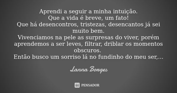 Aprendi a seguir a minha intuição. Que a vida é breve, um fato! Que há desencontros, tristezas, desencantos já sei muito bem. Vivenciamos na pele as surpresas d... Frase de Lanna Borges.