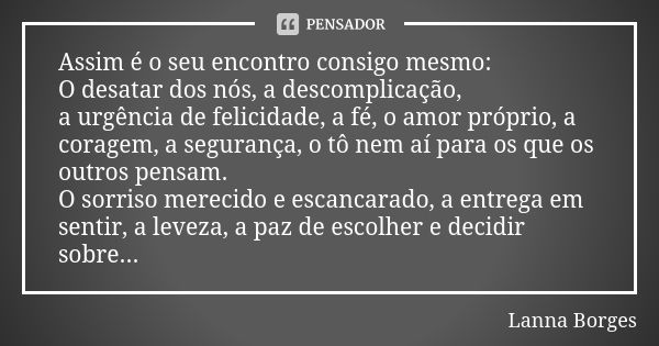 Assim é o seu encontro consigo mesmo:
O desatar dos nós, a descomplicação, a urgência de felicidade, a fé, o amor próprio, a coragem, a segurança, o tô nem aí p... Frase de Lanna Borges.