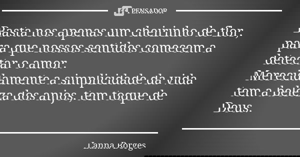 Basta nos apenas um cheirinho de flor, para que nossos sentidos comecem a detectar o amor. Merecidamente a simplicidade da vida tem a beleza dos anjos, tem toqu... Frase de Lanna Borges.