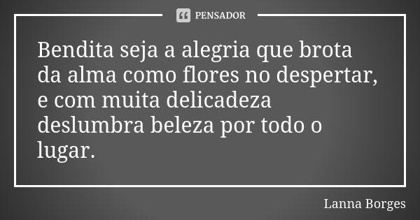 Bendita seja a alegria que brota da alma como flores no despertar, e com muita delicadeza deslumbra beleza por todo o lugar.... Frase de Lanna Borges.