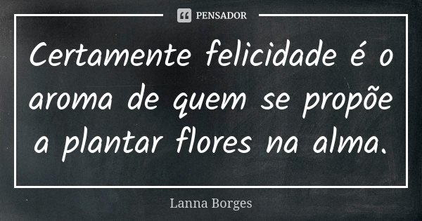 Certamente felicidade é o aroma de quem se propõe a plantar flores na alma.... Frase de Lanna Borges.