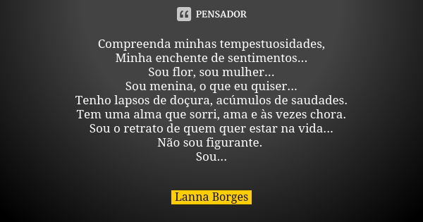 Compreenda minhas tempestuosidades, Minha enchente de sentimentos... Sou flor, sou mulher... Sou menina, o que eu quiser... Tenho lapsos de doçura, acúmulos de ... Frase de Lanna Borges.