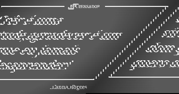 Crêr é uma virtude,agradecer é um dom que eu jamais quero desaprender!... Frase de Lanna Borges.