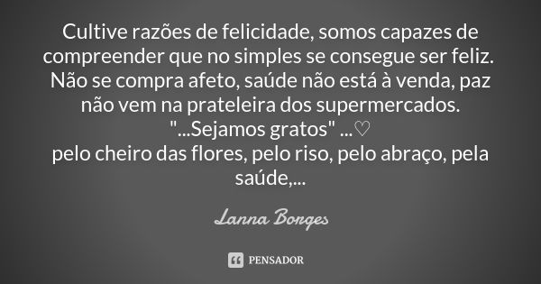 Cultive razões de felicidade, somos capazes de compreender que no simples se consegue ser feliz. Não se compra afeto, saúde não está à venda, paz não vem na pra... Frase de Lanna Borges.