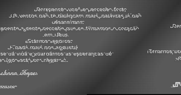 Derrepente você se percebe forte, Os ventos não te balançam mais ,palavras já não desanimam. Derrepente a gente percebe que se firmamos o coração em Deus, Estam... Frase de Lanna Borges.