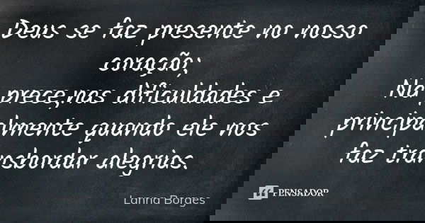 Deus se faz presente no nosso coração; Na prece,nas dificuldades e principalmente quando ele nos faz transbordar alegrias.... Frase de Lanna Borges.