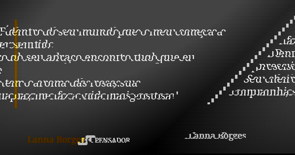 É dentro do seu mundo que o meu começa a fazer sentido. Dentro do seu abraço encontro tudo que eu presciso. Seu cheiro tem o aroma das rosas,sua companhia,sua p... Frase de Lanna Borges.