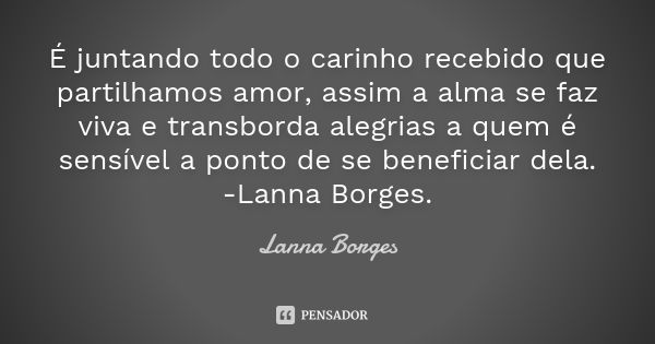 É juntando todo o carinho recebido que partilhamos amor, assim a alma se faz viva e transborda alegrias a quem é sensível a ponto de se beneficiar dela. -Lanna ... Frase de Lanna Borges.