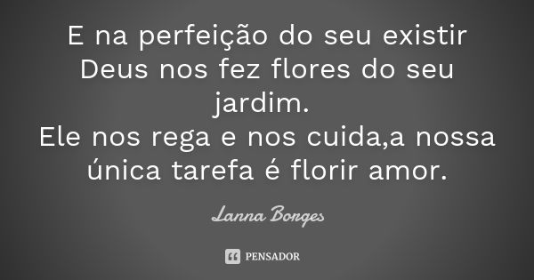 E na perfeição do seu existir Deus nos fez flores do seu jardim. Ele nos rega e nos cuida,a nossa única tarefa é florir amor.... Frase de Lanna Borges.