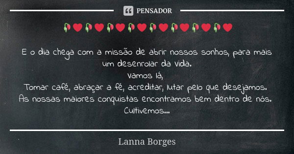 🥀❤🥀❤🥀❤🥀❤🥀❤🥀❤🥀❤🥀❤ E o dia chega com a missão de abrir nossos sonhos, para mais um desenrolar da Vida. Vamos lá, Tomar café, abraçar a fé, acreditar, lutar pelo q... Frase de Lanna Borges.