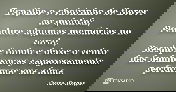 Espalhe o cheirinho de flores no quintal; Pendure algumas memórias no varal, Respire fundo e deixe o vento das lembranças vagarosamente perfurmar sua alma.... Frase de Lanna Borges.