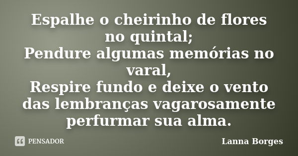 Espalhe o cheirinho de flores no quintal; Pendure algumas memórias no varal, Respire fundo e deixe o vento das lembranças vagarosamente perfurmar sua alma.... Frase de Lanna Borges.