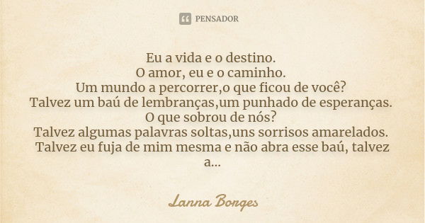 Eu a vida e o destino. O amor, eu e o caminho. Um mundo a percorrer,o que ficou de você? Talvez um baú de lembranças,um punhado de esperanças. O que sobrou de n... Frase de Lanna Borges.