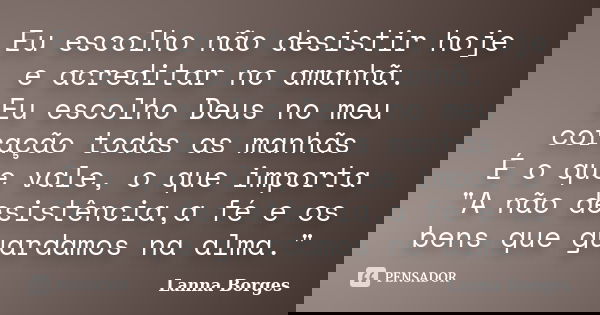 Eu escolho não desistir hoje e acreditar no amanhã. Eu escolho Deus no meu coração todas as manhãs É o que vale, o que importa "A não desistência,a fé e os... Frase de Lanna Borges.