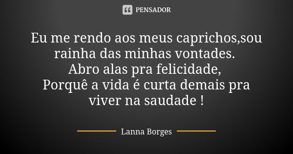 Eu me rendo aos meus caprichos,sou rainha das minhas vontades. Abro alas pra felicidade, Porquê a vida é curta demais pra viver na saudade !... Frase de Lanna Borges.