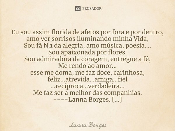 ⁠Eu sou assim florida de afetos por fora e por dentro, amo ver sorrisos iluminando minha Vida,
Sou fã N.1 da alegria, amo música, poesia....
Sou apaixonada por ... Frase de Lanna Borges.