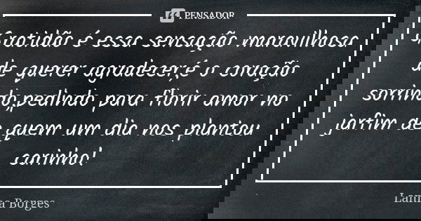 Gratidão é essa sensação maravilhosa de querer agradecer,é o coração sorrindo,pedindo para florir amor no jarfim de quem um dia nos plantou carinho!... Frase de Lanna Borges.