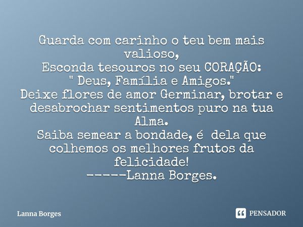 ⁠Guarda com carinho o teu bem mais valioso,
Esconda tesouros no seu CORAÇÃO: " Deus, Família e Amigos."
Deixe flores de amor Germinar, brotar e desabr... Frase de Lanna Borges.