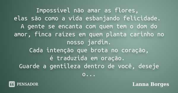 Impossível não amar as flores, elas são como a vida esbanjando felicidade. A gente se encanta com quem tem o dom do amor, finca raízes em quem planta carinho no... Frase de Lanna Borges.