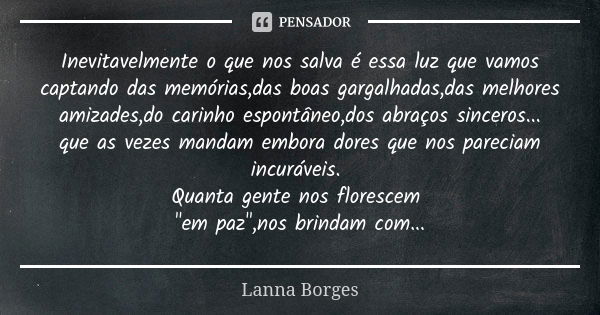 Inevitavelmente o que nos salva é essa luz que vamos captando das memórias,das boas gargalhadas,das melhores amizades,do carinho espontâneo,dos abraços sinceros... Frase de Lanna Borges.