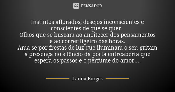 Instintos aflorados, desejos inconscientes e conscientes de que se quer. Olhos que se buscam ao anoitecer dos pensamentos e ao correr ligeiro das horas. Ama-se ... Frase de Lanna Borges.