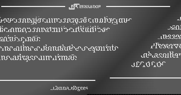 Leve consigo um coração nobre,que saiba amar,construir e dividir se necessário o pão. Preserve na alma a bondade e o espírito de acolher no abraço um irmão. 02 ... Frase de Lanna Borges.