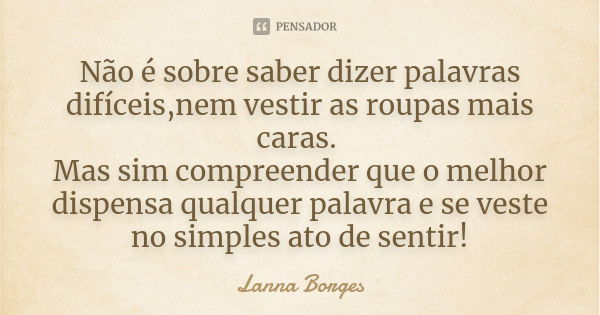 Não é sobre saber dizer palavras difíceis,nem vestir as roupas mais caras. Mas sim compreender que o melhor dispensa qualquer palavra e se veste no simples ato ... Frase de Lanna Borges.