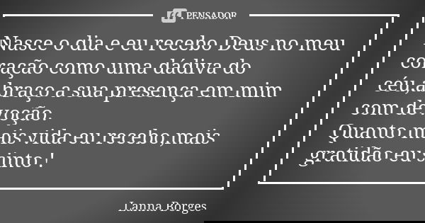 Nasce o dia e eu recebo Deus no meu coração como uma dádiva do céu,abraço a sua presença em mim com devoção. Quanto mais vida eu recebo,mais gratidão eu sinto !... Frase de Lanna Borges.