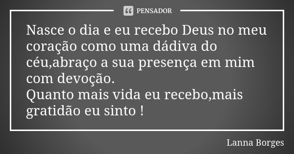 Nasce o dia e eu recebo Deus no meu coração como uma dádiva do céu,abraço a sua presença em mim com devoção. Quanto mais vida eu recebo,mais gratidão eu sinto !... Frase de Lanna Borges.