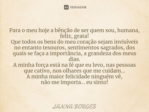 ⁠Para o meu hoje a bênção de ser quem sou, humana, feliz, grata!
Que todos os bens do meu coração sejam invisíveis no entanto tesouros, sentimentos sagrados, do... Frase de Lanna Borges.