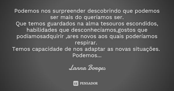 Podemos nos surpreender descobrindo que podemos ser mais do queríamos ser. Que temos guardados na alma tesouros escondidos, habilidades que desconhecíamos,gosto... Frase de Lanna Borges.