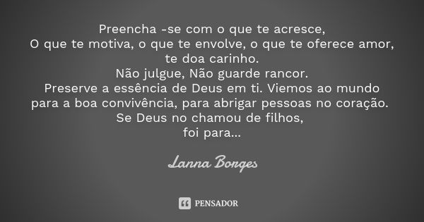 Preencha -se com o que te acresce, O que te motiva, o que te envolve, o que te oferece amor, te doa carinho. Não julgue, Não guarde rancor. Preserve a essência ... Frase de Lanna Borges.