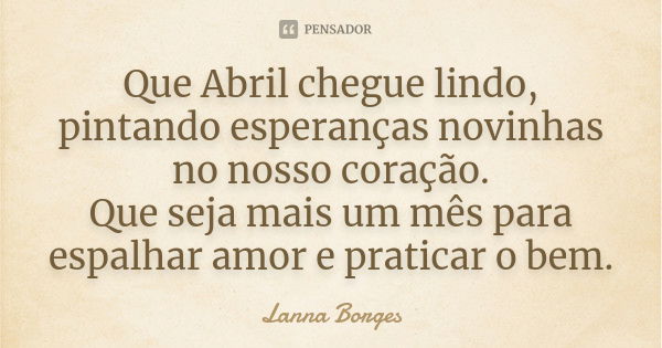 Que Abril chegue lindo, pintando esperanças novinhas no nosso coração. Que seja mais um mês para espalhar amor e praticar o bem.... Frase de Lanna Borges.