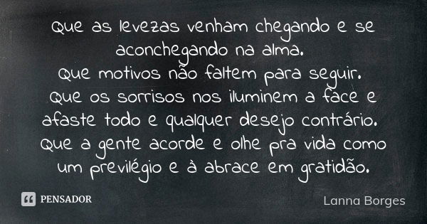 Que as levezas venham chegando e se aconchegando na alma. Que motivos não faltem para seguir. Que os sorrisos nos iluminem a face e afaste todo e qualquer desej... Frase de Lanna Borges.