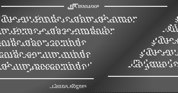 Que eu tenha o dom de amar. Num terno e doce embalar. Que saiba doar carinho Que eu saiba ser um ninho. Tal qual o de um passarinho!... Frase de Lanna Borges.