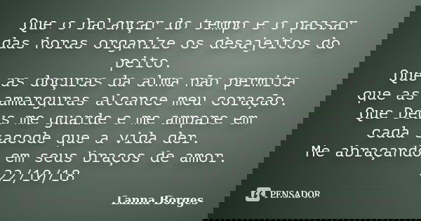 Que o balançar do tempo e o passar das horas organize os desajeitos do peito. Que as doçuras da alma não permita que as amarguras alcance meu coração. Que Deus ... Frase de Lanna Borges.