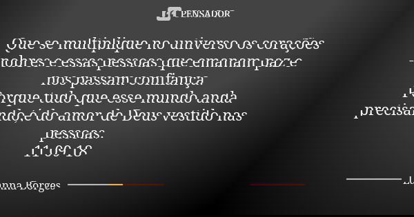 Que se multiplique no universo os corações nobres e essas pessoas que emanam paz e nos passam confiança. Porque tudo que esse mundo anda precisando,é do amor de... Frase de Lanna Borges.