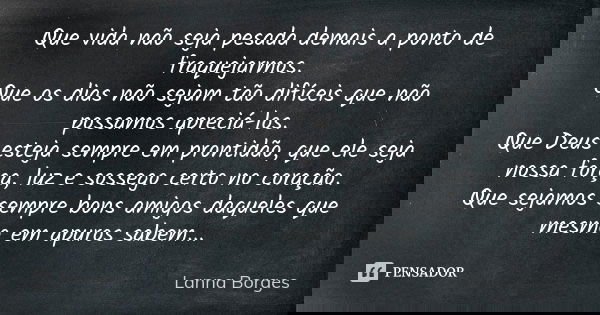 Que vida não seja pesada demais a ponto de fraquejarmos. Que os dias não sejam tão difíceis que não possamos apreciá-los. Que Deus esteja sempre em prontidão, q... Frase de Lanna Borges.